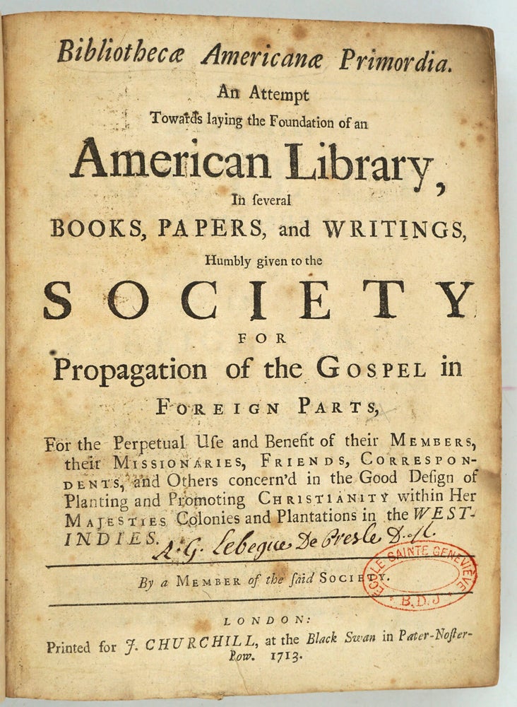 Item #26909 Bibliothecae Americanae Primordia : an attempt towards laying the foundation of an American library, in several books, papers, and writings, humbly given to the Society for the propagation of the Gospel in foreign parts, for the perpetual use and benefit of their members, their missionaries, friends, correspondents, and others concern'd in the good design of planting and promoting Christianity within Her Majesties colonies and plantations in the West-Indies. White Kennett.